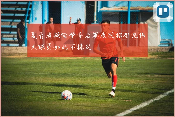夏普质疑哈登季后赛表现称难见伟大球员如此不稳定