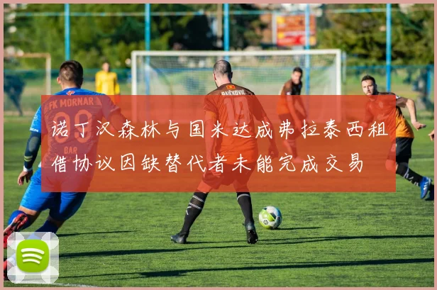诺丁汉森林与国米达成弗拉泰西租借协议因缺替代者未能完成交易