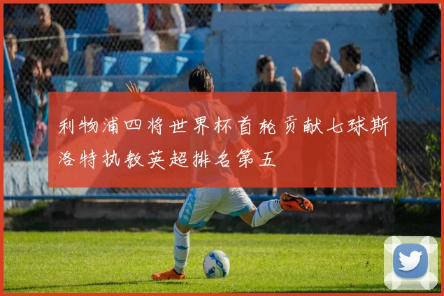 利物浦四将世界杯首轮贡献七球斯洛特执教英超排名第五