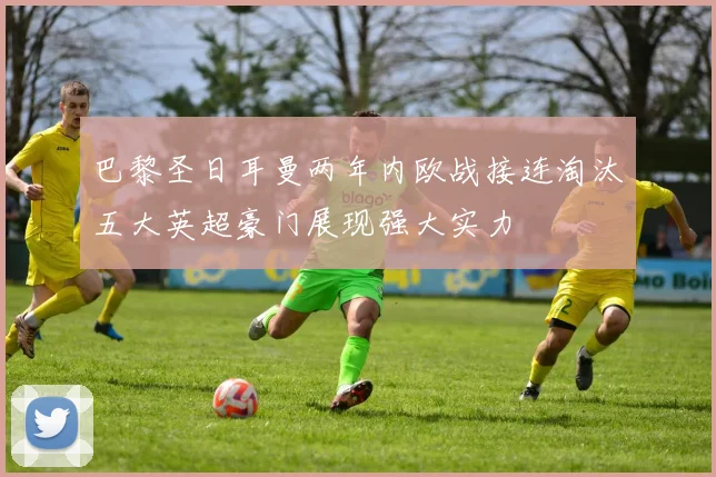 巴黎圣日耳曼两年内欧战接连淘汰五大英超豪门展现强大实力