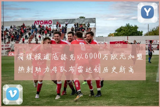 荷媒报道范赫克以6000万欧元加盟热刺助力母队布雷达创历史新高
