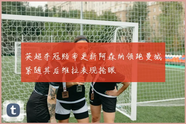 英超夺冠赔率更新阿森纳领跑曼城紧随其后维拉表现抢眼