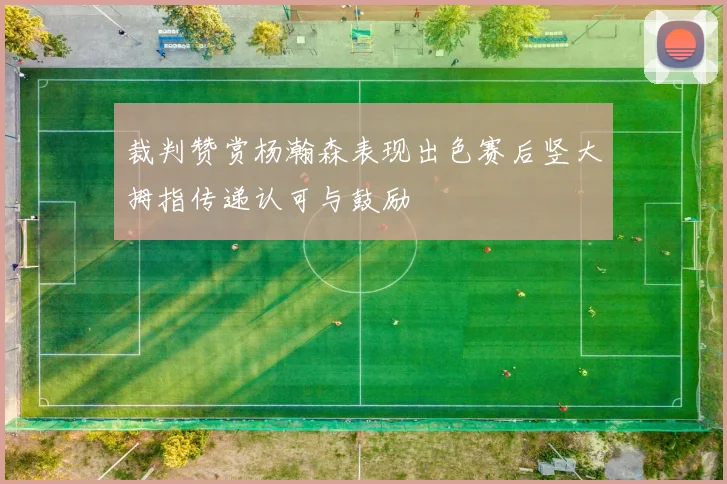 裁判赞赏杨瀚森表现出色赛后竖大拇指传递认可与鼓励