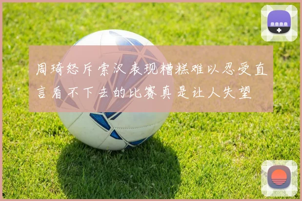 周琦怒斥索汉表现糟糕难以忍受直言看不下去的比赛真是让人失望