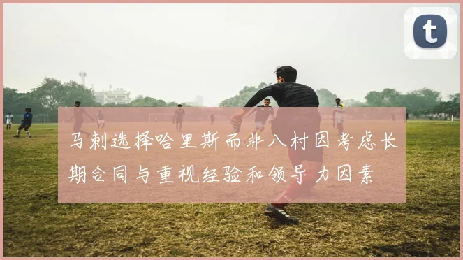 马刺选择哈里斯而非八村因考虑长期合同与重视经验和领导力因素