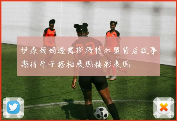 伊森妈妈透露斯玛特加盟背后故事期待母子搭档展现精彩表现