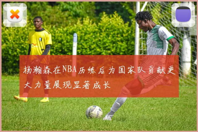 杨瀚森在NBA历练后为国家队贡献更大力量展现显著成长