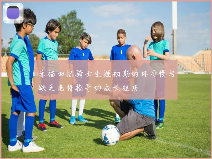 乐福回忆骑士生涯初期的坏习惯与缺乏老将指导的成长经历