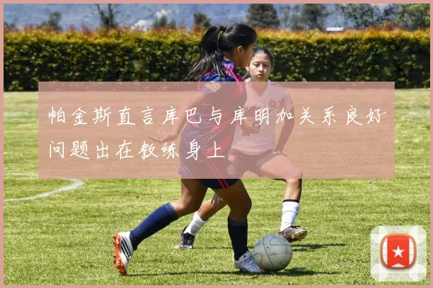 帕金斯直言库巴与库明加关系良好问题出在教练身上