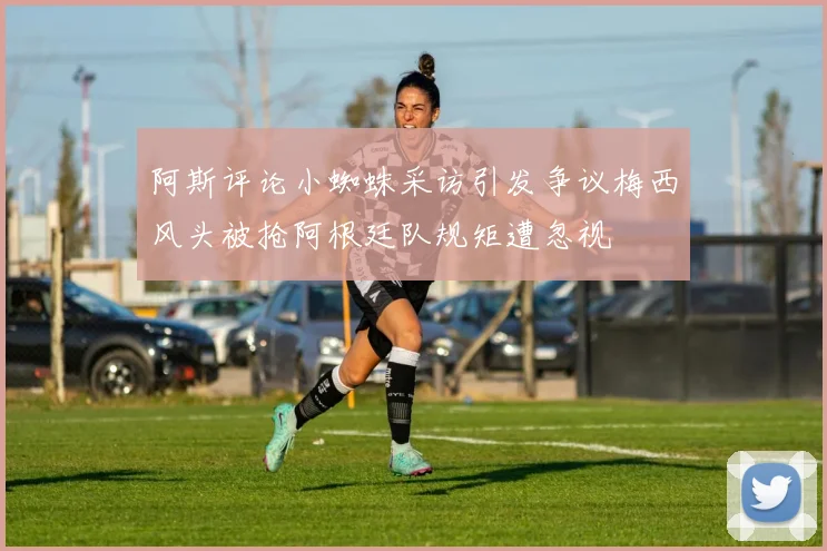 阿斯评论小蜘蛛采访引发争议梅西风头被抢阿根廷队规矩遭忽视