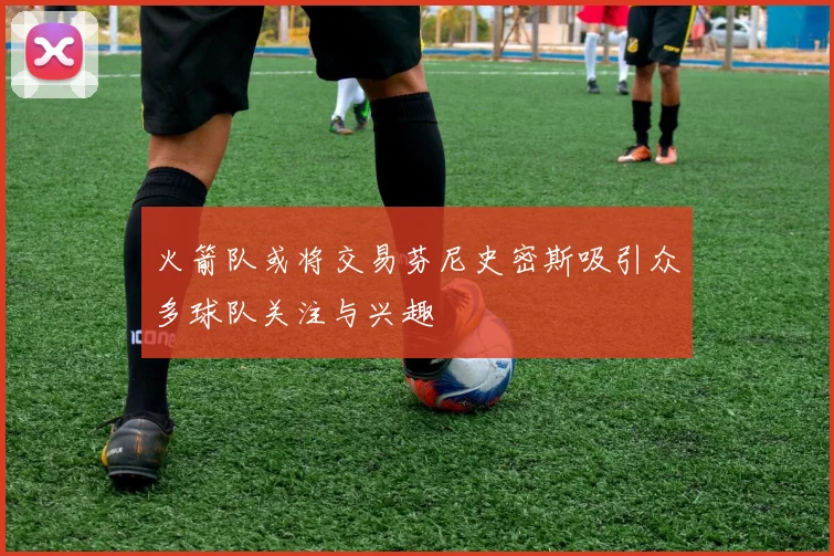 火箭队或将交易芬尼史密斯吸引众多球队关注与兴趣