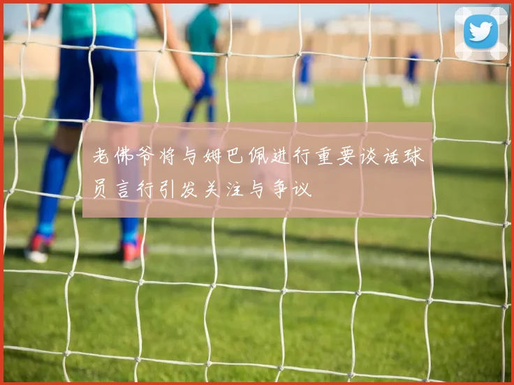 老佛爷将与姆巴佩进行重要谈话球员言行引发关注与争议