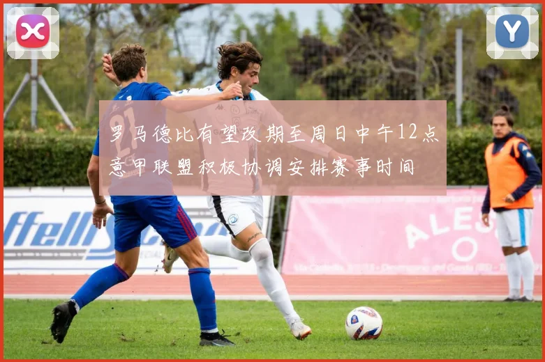 罗马德比有望改期至周日中午12点意甲联盟积极协调安排赛事时间