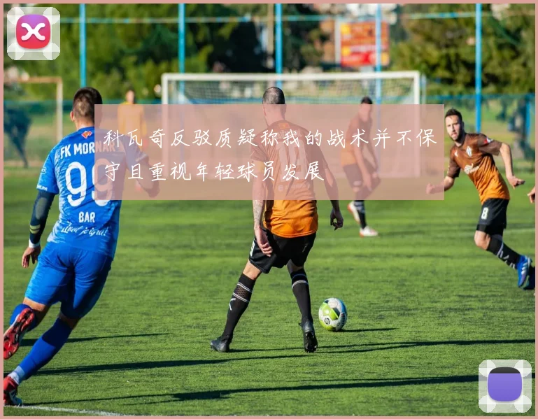 科瓦奇反驳质疑称我的战术并不保守且重视年轻球员发展