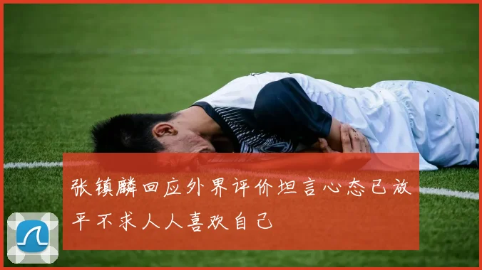 张镇麟回应外界评价坦言心态已放平不求人人喜欢自己