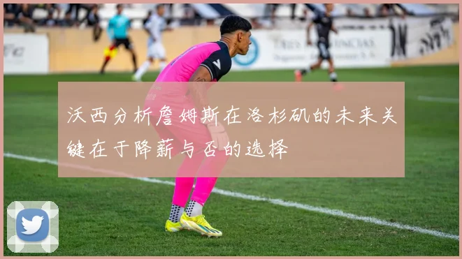 沃西分析詹姆斯在洛杉矶的未来关键在于降薪与否的选择