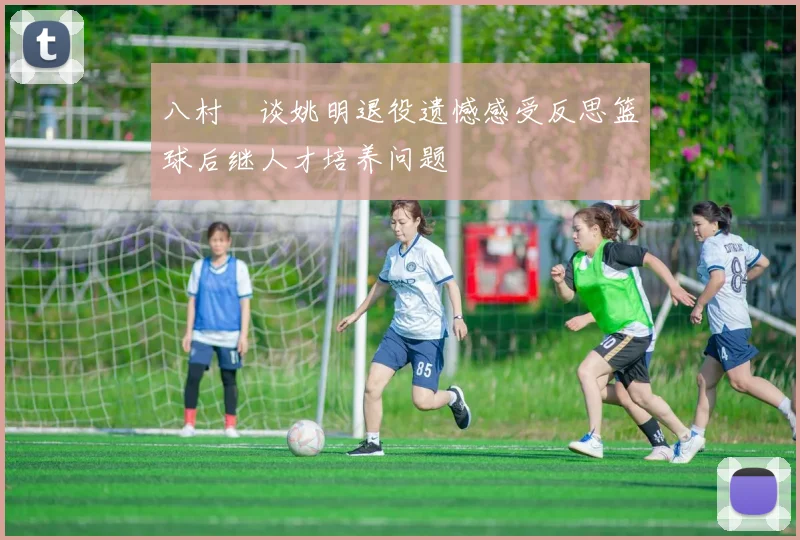 八村塁谈姚明退役遗憾感受反思篮球后继人才培养问题