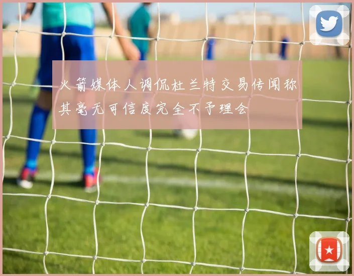 火箭媒体人调侃杜兰特交易传闻称其毫无可信度完全不予理会