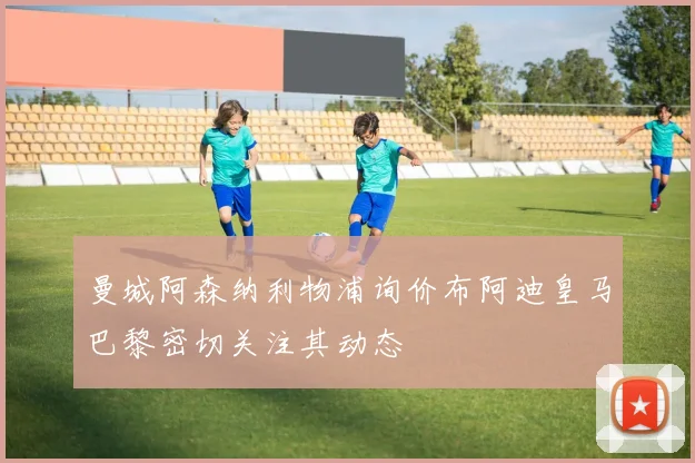 曼城阿森纳利物浦询价布阿迪皇马巴黎密切关注其动态