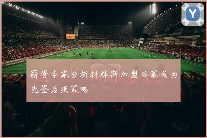 薪资专家分析科林斯加盟活塞或为先签后换策略