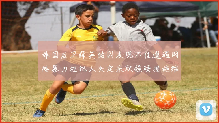 韩国后卫薛英佑因表现不佳遭遇网络暴力经纪人决定采取强硬措施维护权益